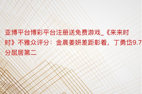 亚博平台博彩平台注册送免费游戏_《来来时时》不雅众评分：金晨姜妍差距彰着，丁勇岱9.7分屈居第二