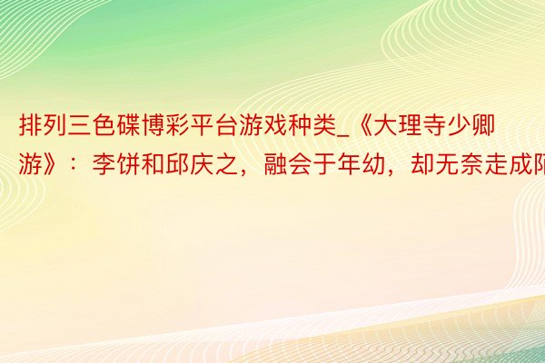 排列三色碟博彩平台游戏种类_《大理寺少卿游》：李饼和邱庆之，融会于年幼，却无奈走成陌路