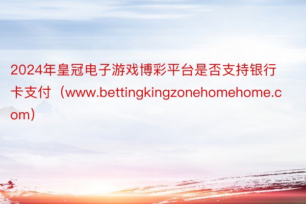 2024年皇冠电子游戏博彩平台是否支持银行卡支付（www.bettingkingzonehomehome.com）