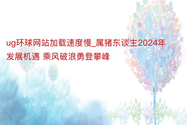 ug环球网站加载速度慢_属猪东谈主2024年发展机遇 乘风破浪勇登攀峰