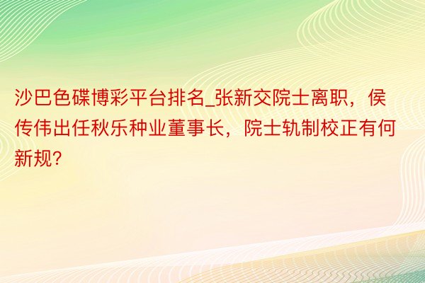 沙巴色碟博彩平台排名_张新交院士离职，侯传伟出任秋乐种业董事长，院士轨制校正有何新规？