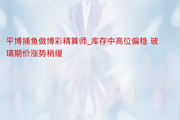 平博捕鱼做博彩精算师_库存中高位偏稳 玻璃期价涨势稍缓