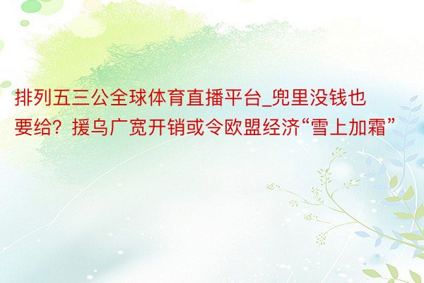 排列五三公全球体育直播平台_兜里没钱也要给？援乌广宽开销或令欧盟经济“雪上加霜”