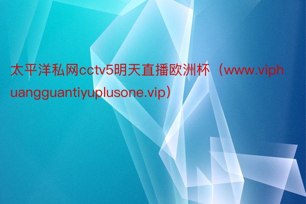 太平洋私网cctv5明天直播欧洲杯（www.viphuangguantiyuplusone.vip）