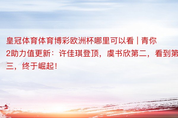 皇冠体育体育博彩欧洲杯哪里可以看 | 青你2助力值更新：许佳琪登顶，虞书欣第二，看到第三，终于崛起！