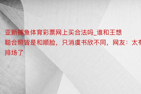 亚新捕鱼体育彩票网上买合法吗_谁和王想聪合照皆是和顺脸，只消虞书欣不同，网友：太有排场了