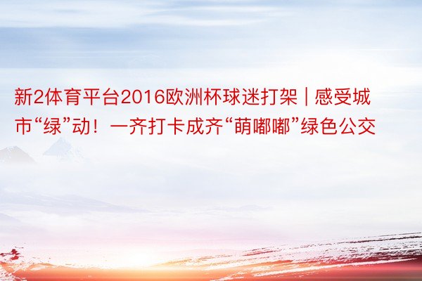 新2体育平台2016欧洲杯球迷打架 | 感受城市“绿”动！一齐打卡成齐“萌嘟嘟”绿色公交