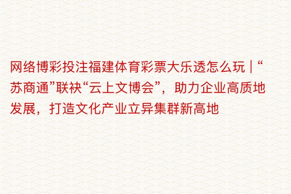 网络博彩投注福建体育彩票大乐透怎么玩 | “苏商通”联袂“云上文博会”，助力企业高质地发展，打造文化产业立异集群新高地