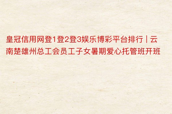 皇冠信用网登1登2登3娱乐博彩平台排行 | 云南楚雄州总工会员工子女暑期爱心托管班开班