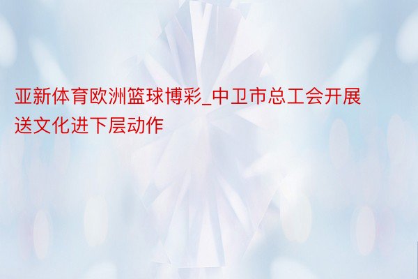 亚新体育欧洲篮球博彩_中卫市总工会开展送文化进下层动作