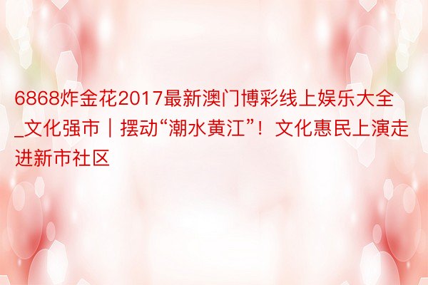 6868炸金花2017最新澳门博彩线上娱乐大全_文化强市｜摆动“潮水黄江”！文化惠民上演走进新市社区