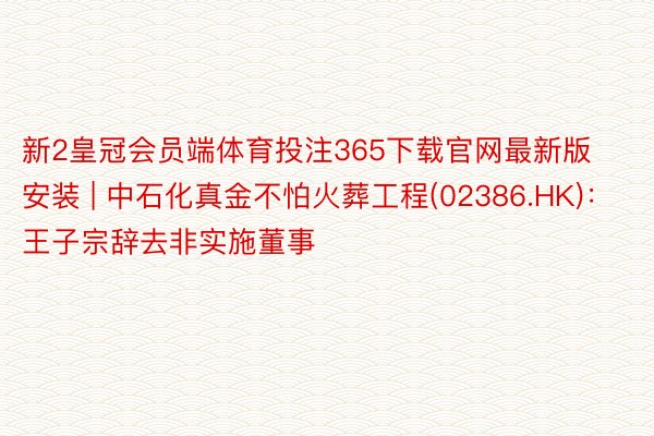 新2皇冠会员端体育投注365下载官网最新版安装 | 中石化真金不怕火葬工程(02386.HK)：王子宗辞去非实施董事