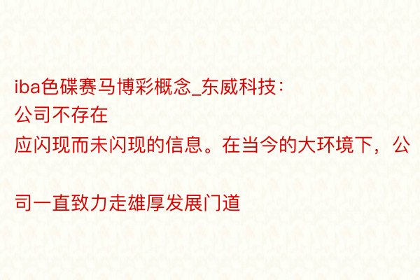iba色碟赛马博彩概念_东威科技：
公司不存在应闪现而未闪现的信息。在当今的大环境下，公司一直致力走雄厚发展门道