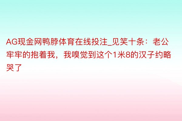 AG现金网鸭脖体育在线投注_见笑十条：老公牢牢的抱着我，我嗅觉到这个1米8的汉子约略哭了