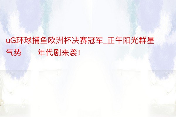 uG环球捕鱼欧洲杯决赛冠军_正午阳光群星气势‼️年代剧来袭!