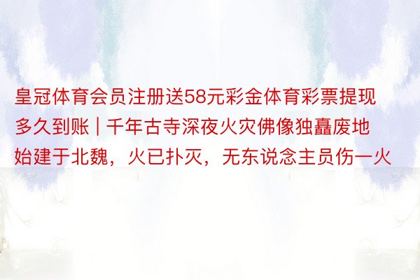 皇冠体育会员注册送58元彩金体育彩票提现多久到账 | 千年古寺深夜火灾佛像独矗废地 始建于北魏，火已扑灭，无东说念主员伤一火