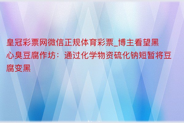 皇冠彩票网微信正规体育彩票_博主看望黑心臭豆腐作坊：通过化学物资硫化钠短暂将豆腐变黑