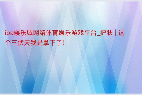 iba娱乐城网络体育娱乐游戏平台_护肤 | 这个三伏天我是拿下了！