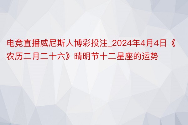 电竞直播威尼斯人博彩投注_2024年4月4日《农历二月二十六》晴明节十二星座的运势