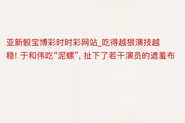 亚新骰宝博彩时时彩网站_吃得越狠演技越稳! 于和伟吃“泥螺”, 扯下了若干演员的遮羞布