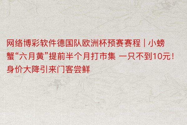 网络博彩软件德国队欧洲杯预赛赛程 | 小螃蟹“六月黄”提前半个月打市集 一只不到10元！身价大降引来门客尝鲜