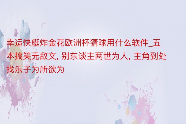 幸运快艇炸金花欧洲杯猜球用什么软件_五本搞笑无敌文, 别东谈主两世为人, 主角到处找乐子为所欲为