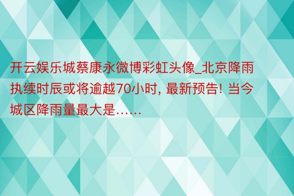 开云娱乐城蔡康永微博彩虹头像_北京降雨执续时辰或将逾越70小时, 最新预告! 当今城区降雨量最大是……