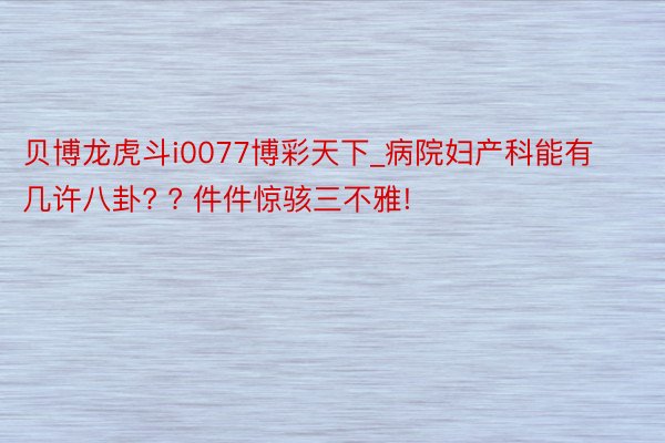 贝博龙虎斗i0077博彩天下_病院妇产科能有几许八卦? ? 件件惊骇三不雅!