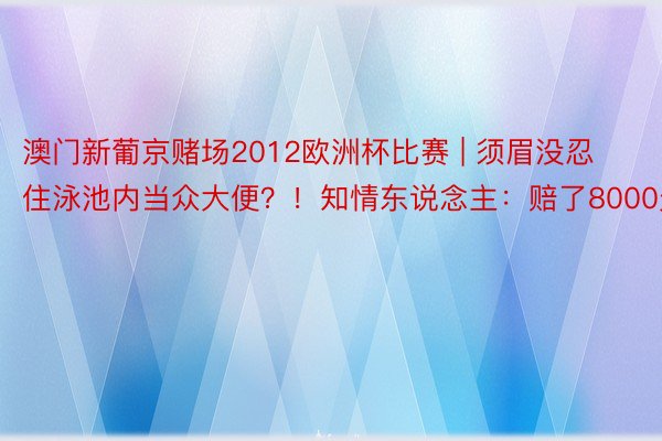 澳门新葡京赌场2012欧洲杯比赛 | 须眉没忍住泳池内当众大便？！知情东说念主：赔了8000元