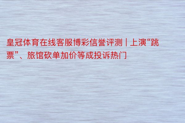 皇冠体育在线客服博彩信誉评测 | 上演“跳票”、旅馆砍单加价等成投诉热门