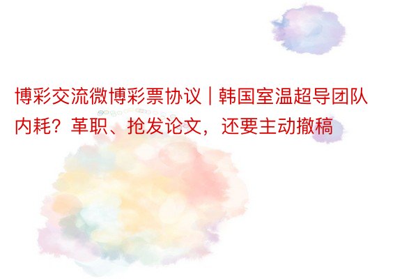 博彩交流微博彩票协议 | 韩国室温超导团队内耗？革职、抢发论文，还要主动撤稿