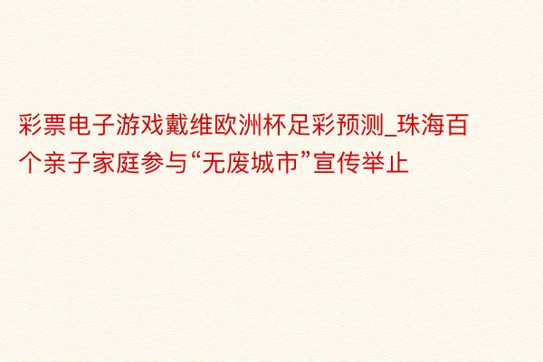 彩票电子游戏戴维欧洲杯足彩预测_珠海百个亲子家庭参与“无废城市”宣传举止