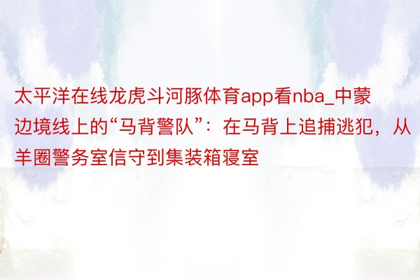 太平洋在线龙虎斗河豚体育app看nba_中蒙边境线上的“马背警队”：在马背上追捕逃犯，从羊圈警务室信守到集装箱寝室