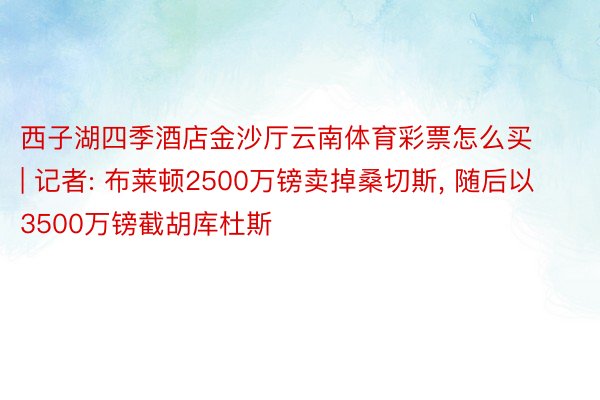 西子湖四季酒店金沙厅云南体育彩票怎么买 | 记者: 布莱顿2500万镑卖掉桑切斯, 随后以3500万镑截胡库杜斯