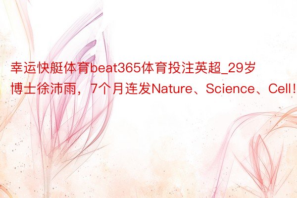 幸运快艇体育beat365体育投注英超_29岁博士徐沛雨，7个月连发Nature、Science、Cell！