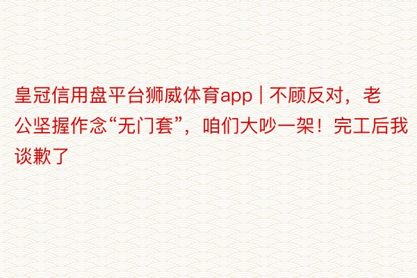 皇冠信用盘平台狮威体育app | 不顾反对，老公坚握作念“无门套”，咱们大吵一架！完工后我谈歉了