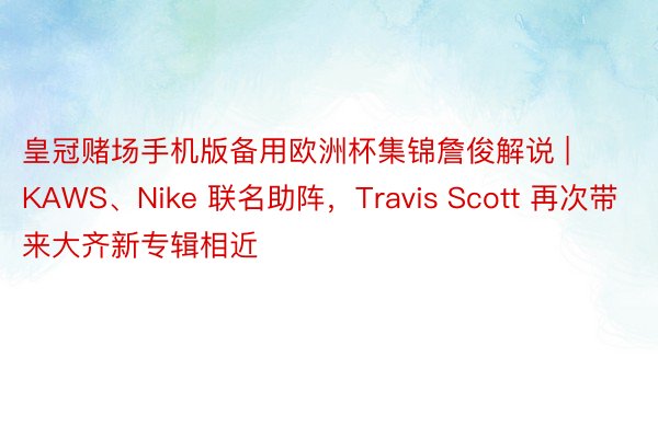 皇冠赌场手机版备用欧洲杯集锦詹俊解说 | KAWS、Nike 联名助阵，Travis Scott 再次带来大齐新专辑相近