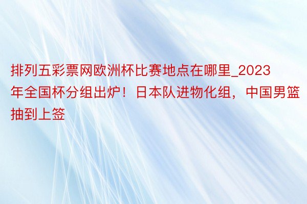 排列五彩票网欧洲杯比赛地点在哪里_2023年全国杯分组出炉！日本队进物化组，中国男篮抽到上签