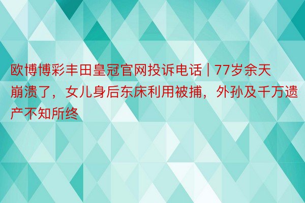 欧博博彩丰田皇冠官网投诉电话 | 77岁余天崩溃了，女儿身后东床利用被捕，外孙及千万遗产不知所终