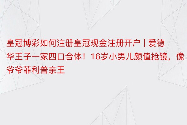 皇冠博彩如何注册皇冠现金注册开户 | 爱德华王子一家四口合体！16岁小男儿颜值抢镜，像爷爷菲利普亲王