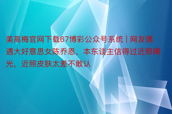 美高梅官网下载67博彩公众号系统 | 网友偶遇大好意思女陈乔恩，本东谈主信得过近照曝光，近照皮肤太差不敢认