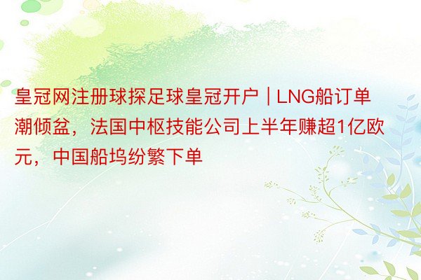 皇冠网注册球探足球皇冠开户 | LNG船订单潮倾盆，法国中枢技能公司上半年赚超1亿欧元，中国船坞纷繁下单