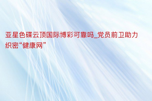 亚星色碟云顶国际博彩可靠吗_党员前卫助力织密“健康网”