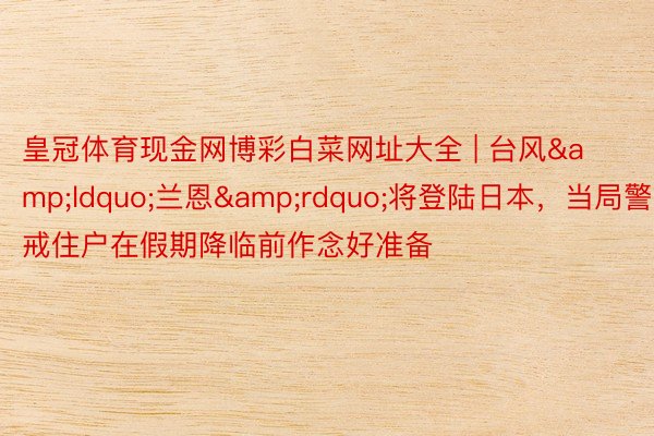 皇冠体育现金网博彩白菜网址大全 | 台风&ldquo;兰恩&rdquo;将登陆日本，当局警戒住户在假期降临前作念好准备