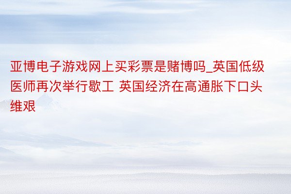 亚博电子游戏网上买彩票是赌博吗_英国低级医师再次举行歇工 英国经济在高通胀下口头维艰
