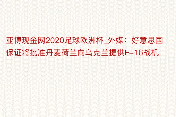 亚博现金网2020足球欧洲杯_外媒：好意思国保证将批准丹麦荷兰向乌克兰提供F-16战机