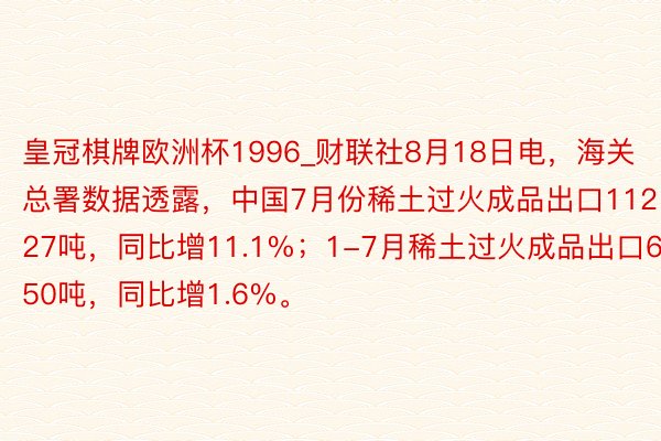 皇冠棋牌欧洲杯1996_财联社8月18日电，海关总署数据透露，中国7月份稀土过火成品出口11227吨，同比增11.1%；1-7月稀土过火成品出口69450吨，同比增1.6%。