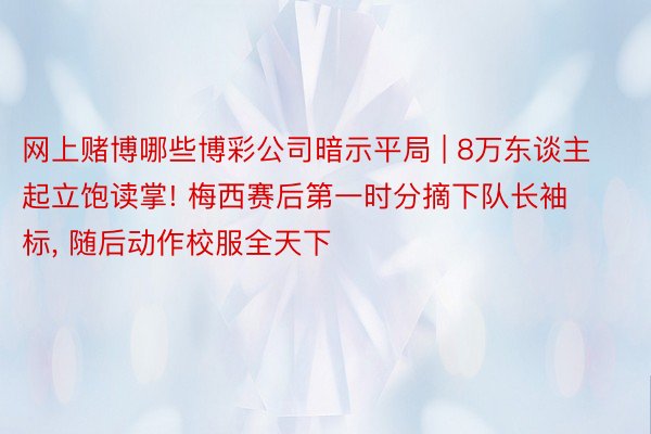 网上赌博哪些博彩公司暗示平局 | 8万东谈主起立饱读掌! 梅西赛后第一时分摘下队长袖标, 随后动作校服全天下