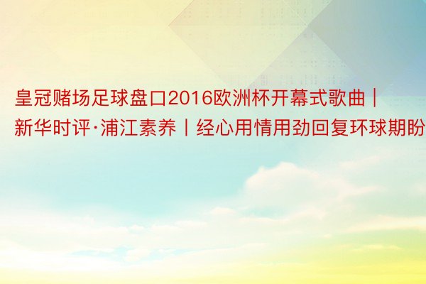 皇冠赌场足球盘口2016欧洲杯开幕式歌曲 | 新华时评·浦江素养丨经心用情用劲回复环球期盼
