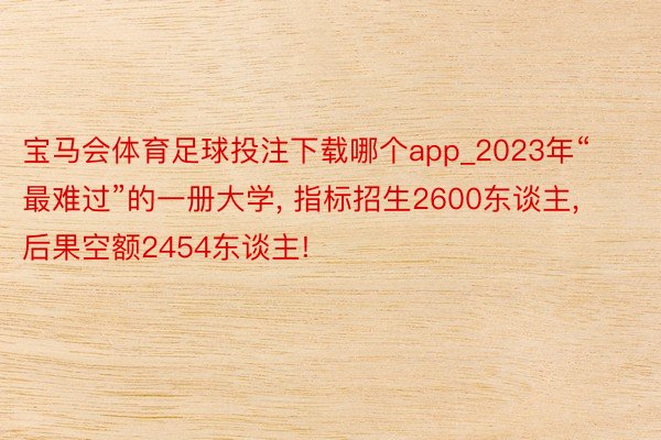 宝马会体育足球投注下载哪个app_2023年“最难过”的一册大学, 指标招生2600东谈主, 后果空额2454东谈主!